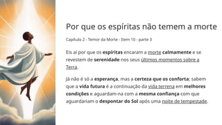 Por que os espíritas não temem a morte
Capítulo 2 - Temor da Morte - Item 10 - parte 3
Eis aí por que os espíritas encaram a morte calmamente e se
revestem de serenidade nos seus últimos momentos sobre a
Terra.
Já não é só a esperança, mas a certeza que os conforta; sabem
que a vida futura é a continuação da vida terrena em melhores
condições e aguardam-­
na com a mesma confiança com que
aguardariam o despontar do Sol após uma noite de tempestade.
 