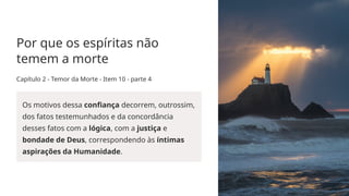 Por que os espíritas não
temem a morte
Capítulo 2 - Temor da Morte - Item 10 - parte 4
Os motivos dessa confiança decorrem, outrossim,
dos fatos testemunhados e da concordância
desses fatos com a lógica, com a justiça e
bondade de Deus, correspondendo às íntimas
aspirações da Humanidade.
 