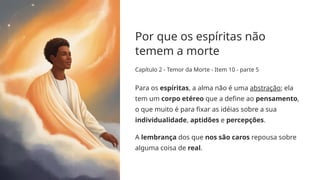 Por que os espíritas não
temem a morte
Capítulo 2 - Temor da Morte - Item 10 - parte 5
Para os espíritas, a alma não é uma abstração; ela
tem um corpo etéreo que a define ao pensamento,
o que muito é para fixar as idéias sobre a sua
individualidade, aptidões e percepções.
A lembrança dos que nos são caros repousa sobre
alguma coisa de real.
 