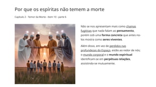 Por que os espíritas não temem a morte
Capítulo 2 - Temor da Morte - Item 10 - parte 6
Não se nos apresentam mais como chamas
fugitivas que nada falam ao pensamento,
porém sob uma forma concreta que antes no-­
los mostra como seres viventes.
Além disso, em vez de perdidos nas
profundezas do Espaço, estão ao redor de nós;
o mundo corporal e o mundo espiritual
identificam­
-se em perpétuas relações,
assistindo-­
se mutuamente.
 