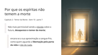 Por que os espíritas não
temem a morte
Capítulo 2 - Temor da Morte - Item 10 - parte 7
Não mais permissível sendo a dúvida sobre o
futuro, desaparece o temor da morte;
encara­
-se a sua aproximação a sangue­
-frio,
como quem aguarda a libertação pela porta
da vida e não do nada.
 