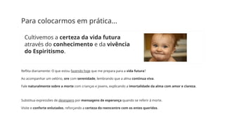 Para colocarmos em prática...
Cultivemos a certeza da vida futura
através do conhecimento e da vivência
do Espiritismo.
Reflita diariamente: O que estou fazendo hoje que me prepara para a vida futura?
Ao acompanhar um velório, ore com serenidade, lembrando que a alma continua viva.
Fale naturalmente sobre a morte com crianças e jovens, explicando a imortalidade da alma com amor e clareza.
Substitua expressões de desespero por mensagens de esperança quando se referir à morte.
Visite e conforte enlutados, reforçando a certeza do reencontro com os entes queridos.
 