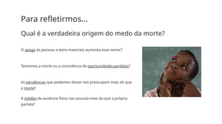 Para refletirmos...
Qual é a verdadeira origem do medo da morte?
O apego às pessoas e bens materiais aumenta esse temor?
Tememos a morte ou a consciência de oportunidades perdidas?
As pendências que podemos deixar nos preocupam mais do que
a morte?
A solidão da ausência física nos assusta mais do que a própria
partida?
 