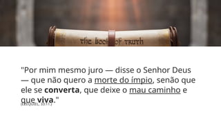 "Por mim mesmo juro — disse o Senhor Deus
— que não quero a morte do ímpio, senão que
ele se converta, que deixe o mau caminho e
que viva."
(EZEQUIEL, 33:11.)
 