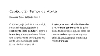 Capítulo 2 - Temor da Morte
Causas do Temor da Morte - Item 1
O homem, seja qual for a sua posição
social, desde selvagem tem o
sentimento inato do futuro; diz-lhe a
intuição que a morte não é a última
fase da existência e que aqueles cuja
perda lamentamos não estão
irremissivelmente perdidos.
A crença na imortalidade é intuitiva
e muito mais generalizada do que a
do nada. Entretanto, a maior parte dos
que nela crêem apresentam grande
amor às coisas terrenas e temor da
morte. Por quê?
 