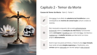 Capítulo 2 - Temor da Morte
Causas do Temor da Morte - Item 2 - Parte 1
Este temor é um efeito da sabedoria da Providência e uma
consequência do instinto de conservação comum a todos os
viventes.
Ele é necessário enquanto não se está suficientemente
esclarecido sobre as condições da vida futura, funcionando
como contrapeso à tendência que, sem esse freio, nos levaria a
negligenciar o trabalho terreno que deve servir ao nosso
próprio adiantamento.
Assim é que nos povos primitivos, o futuro é uma vaga intuição,
mais tarde tornada simples esperança e, finalmente, uma
certeza apenas atenuada por secreto apego à vida corporal.
 