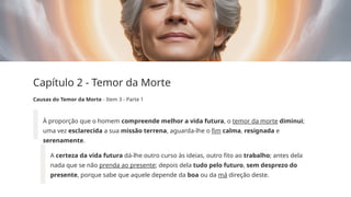 Capítulo 2 - Temor da Morte
Causas do Temor da Morte - Item 3 - Parte 1
À proporção que o homem compreende melhor a vida futura, o temor da morte diminui;
uma vez esclarecida a sua missão terrena, aguarda-lhe o fim calma, resignada e
serenamente.
A certeza da vida futura dá-lhe outro curso às ideias, outro fito ao trabalho; antes dela
nada que se não prenda ao presente; depois dela tudo pelo futuro, sem desprezo do
presente, porque sabe que aquele depende da boa ou da má direção deste.
 