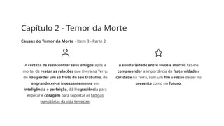 Capítulo 2 - Temor da Morte
Causas do Temor da Morte - Item 3 - Parte 2
A certeza de reencontrar seus amigos após a
morte, de reatar as relações que tivera na Terra,
de não perder um só fruto do seu trabalho, de
engrandecer-se incessantemente em
inteligência e perfeição, dá-lhe paciência para
esperar e coragem para suportar as fadigas
transitórias da vida terrestre.
A solidariedade entre vivos e mortos faz-lhe
compreender a importância da fraternidade e
caridade na Terra, com um fim e razão de ser no
presente como no futuro.
 