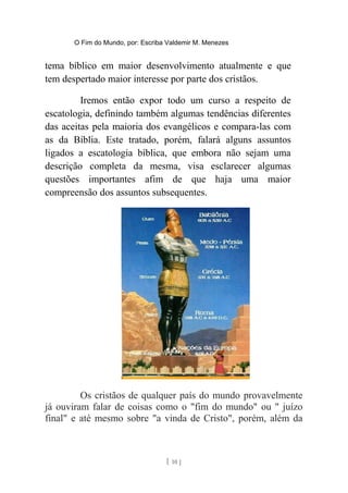 O Fim do Mundo, por: Escriba Valdemir M. Menezes
tema bíblico em maior desenvolvimento atualmente e que
tem despertado maior interesse por parte dos cristãos.
Iremos então expor todo um curso a respeito de
escatologia, definindo também algumas tendências diferentes
das aceitas pela maioria dos evangélicos e compara-las com
as da Bíblia. Este tratado, porém, falará alguns assuntos
ligados a escatologia bíblica, que embora não sejam uma
descrição completa da mesma, visa esclarecer algumas
questões importantes afim de que haja uma maior
compreensão dos assuntos subsequentes.
Os cristãos de qualquer país do mundo provavelmente
já ouviram falar de coisas como o "fim do mundo" ou " juízo
final" e até mesmo sobre "a vinda de Cristo", porém, além da
[ 10 ]
 