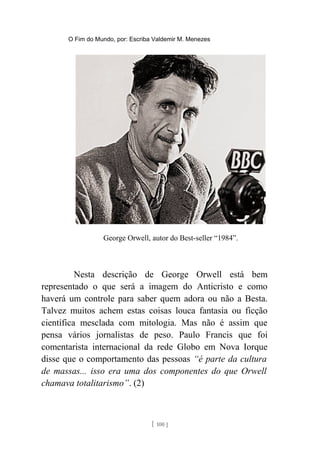 O Fim do Mundo, por: Escriba Valdemir M. Menezes
George Orwell, autor do Best-seller “1984”.
Nesta descrição de George Orwell está bem
representado o que será a imagem do Anticristo e como
haverá um controle para saber quem adora ou não a Besta.
Talvez muitos achem estas coisas louca fantasia ou ficção
científica mesclada com mitologia. Mas não é assim que
pensa vários jornalistas de peso. Paulo Francis que foi
comentarista internacional da rede Globo em Nova Iorque
disse que o comportamento das pessoas “é parte da cultura
de massas... isso era uma dos componentes do que Orwell
chamava totalitarismo”. (2)
[ 100 ]
 