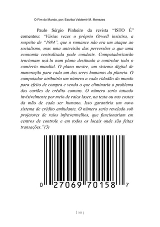 O Fim do Mundo, por: Escriba Valdemir M. Menezes
Paulo Sérgio Pinheiro da revista “ISTO É”
comentou: “Várias vezes o próprio Orwell insistira, a
respeito de “1984”, que o romance não era um ataque ao
socialismo, mas uma antevisão das perversões a que uma
economia centralizada pode conduzir. Computadorizarão
tencionam usá-lo num plano destinado a controlar todo o
comércio mundial. O plano mestre, um sistema digital de
numeração para cada um dos seres humanos do planeta. O
computador atribuiria um número a cada cidadão do mundo
para efeito de compra e venda o que eliminaria o problema
dos cartões de crédito comuns. O número seria tatuado
invisivelmente por meio de raios laser, na testa ou nas costas
da mão de cada ser humano. Isso garantiria um novo
sistema de crédito ambulante. O número seria revelado sob
projetores de raios infravermelhos, que funcionariam em
centros de controle e em todos os locais onde são feitas
transações.”(3)
[ 101 ]
 