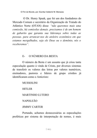 O Fim do Mundo, por: Escriba Valdemir M. Menezes
O Dr. Henry Spaak, que foi um dos fundadores do
Mercado Comum e secretário da Organização do Tratado do
Atlântico Norte (OTAN) disse: “não queremos mais uma
comissão, há comissões demais. precisamos é de um homem
de gabarito que garanta sua liderança sobre todas as
pessoas. para arrancar-nos do atoleiro econômico em que
estamos mergulhados, seja ele Deus ou o demônio, nós o
receberemos”.
E- O NÚMERO DA BESTA
O número da Besta é um assunto que já criou tanta
especulação quanto à vinda de Cristo, por diversos sistemas
de transferir os valores das letras por valores numéricos,
ensinadores, pastores e líderes de grupo cristãos já
identificaram como o Anticristo:
MUSSOLINI
HITLER
MARTINHO LUTERO
NAPOLEÃO
JIMMY CARTER
Portando, achamos desnecessárias as especulações
proféticas por sistema de interpretação de nomes, é mais
[ 102 ]
 