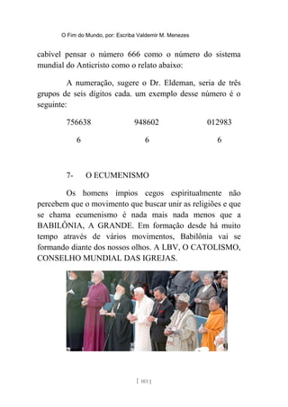 O Fim do Mundo, por: Escriba Valdemir M. Menezes
cabível pensar o número 666 como o número do sistema
mundial do Anticristo como o relato abaixo:
A numeração, sugere o Dr. Eldeman, seria de três
grupos de seis dígitos cada. um exemplo desse número é o
seguinte:
756638 948602 012983
6 6 6
7- O ECUMENISMO
Os homens ímpios cegos espiritualmente não
percebem que o movimento que buscar unir as religiões e que
se chama ecumenismo é nada mais nada menos que a
BABILÔNIA, A GRANDE. Em formação desde há muito
tempo através de vários movimentos, Babilônia vai se
formando diante dos nossos olhos. A LBV, O CATOLISMO,
CONSELHO MUNDIAL DAS IGREJAS.
[ 103 ]
 