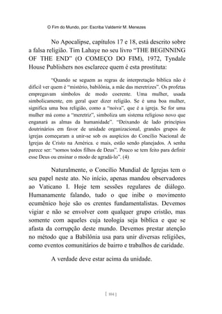 O Fim do Mundo, por: Escriba Valdemir M. Menezes
No Apocalipse, capítulos 17 e 18, está descrito sobre
a falsa religião. Tim Lahaye no seu livro “THE BEGINNING
OF THE END” (O COMEÇO DO FIM), 1972, Tyndale
House Publishers nos esclarece quem é esta prostituta:
“Quando se seguem as regras de interpretação bíblica não é
difícil ver quem é “mistério, babilônia, a mãe das meretrizes”. Os profetas
empregavam símbolos de modo coerente. Uma mulher, usada
simbolicamente, em geral quer dizer religião. Se é uma boa mulher,
significa uma boa religião, como a “noiva”, que é a igreja. Se for uma
mulher má como a “meretriz”, simboliza um sistema religioso novo que
enganará as almas da humanidade”. “Deixando de lado princípios
doutrinários em favor de unidade organizacional, grandes grupos de
igrejas começaram a unir-se sob os auspícios do Concílio Nacional de
Igrejas de Cristo na América. e mais, estão sendo planejados. A senha
parece ser: “somos todos filhos de Deus”. Pouco se tem feito para definir
esse Deus ou ensinar o modo de agradá-lo”. (4)
Naturalmente, o Concílio Mundial de Igrejas tem o
seu papel neste ato. No início, apenas mandou observadores
ao Vaticano I. Hoje tem sessões regulares de diálogo.
Humanamente falando, tudo o que inibe o movimento
ecumênico hoje são os crentes fundamentalistas. Devemos
vigiar e não se envolver com qualquer grupo cristão, mas
somente com aqueles cuja teologia seja bíblica e que se
afasta da corrupção deste mundo. Devemos prestar atenção
no método que a Babilônia usa para unir diversas religiões,
como eventos comunitários de bairro e trabalhos de caridade.
A verdade deve estar acima da unidade.
[ 104 ]
 