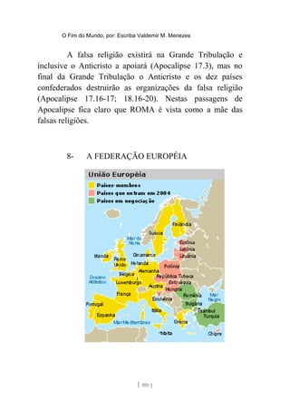 O Fim do Mundo, por: Escriba Valdemir M. Menezes
A falsa religião existirá na Grande Tribulação e
inclusive o Anticristo a apoiará (Apocalipse 17.3), mas no
final da Grande Tribulação o Anticristo e os dez países
confederados destruirão as organizações da falsa religião
(Apocalipse 17.16-17; 18.16-20). Nestas passagens de
Apocalipse fica claro que ROMA é vista como a mãe das
falsas religiões.
8- A FEDERAÇÃO EUROPÉIA
[ 105 ]
 
