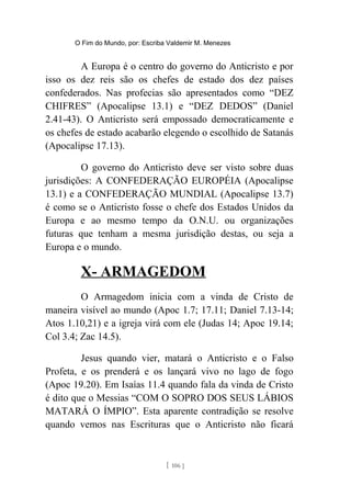 O Fim do Mundo, por: Escriba Valdemir M. Menezes
A Europa é o centro do governo do Anticristo e por
isso os dez reis são os chefes de estado dos dez países
confederados. Nas profecias são apresentados como “DEZ
CHIFRES” (Apocalipse 13.1) e “DEZ DEDOS” (Daniel
2.41-43). O Anticristo será empossado democraticamente e
os chefes de estado acabarão elegendo o escolhido de Satanás
(Apocalipse 17.13).
O governo do Anticristo deve ser visto sobre duas
jurisdições: A CONFEDERAÇÃO EUROPÉIA (Apocalipse
13.1) e a CONFEDERAÇÃO MUNDIAL (Apocalipse 13.7)
é como se o Anticristo fosse o chefe dos Estados Unidos da
Europa e ao mesmo tempo da O.N.U. ou organizações
futuras que tenham a mesma jurisdição destas, ou seja a
Europa e o mundo.
X- ARMAGEDOM
O Armagedom inicia com a vinda de Cristo de
maneira visível ao mundo (Apoc 1.7; 17.11; Daniel 7.13-14;
Atos 1.10,21) e a igreja virá com ele (Judas 14; Apoc 19.14;
Col 3.4; Zac 14.5).
Jesus quando vier, matará o Anticristo e o Falso
Profeta, e os prenderá e os lançará vivo no lago de fogo
(Apoc 19.20). Em Isaías 11.4 quando fala da vinda de Cristo
é dito que o Messias “COM O SOPRO DOS SEUS LÁBIOS
MATARÁ O ÍMPIO”. Esta aparente contradição se resolve
quando vemos nas Escrituras que o Anticristo não ficará
[ 106 ]
 