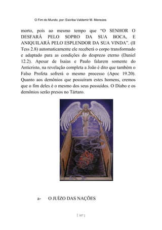O Fim do Mundo, por: Escriba Valdemir M. Menezes
morto, pois ao mesmo tempo que “O SENHOR O
DESFARÁ PELO SOPRO DA SUA BOCA, E
ANIQUILARÁ PELO ESPLENDOR DA SUA VINDA”. (II
Tess 2.8) automaticamente ele receberá o corpo transformado
e adaptado para as condições do desprezo eterno (Daniel
12.2). Apesar de Isaías e Paulo falarem somente do
Anticristo, na revelação completa a João é dito que também o
Falso Profeta sofrerá o mesmo processo (Apoc 19.20).
Quanto aos demônios que possuíram estes homens, cremos
que o fim deles é o mesmo dos seus possuídos. O Diabo e os
demônios serão presos no Tártaro.
a- O JUÍZO DAS NAÇÕES
[ 107 ]
 