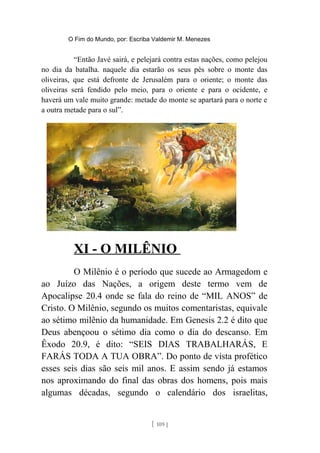 O Fim do Mundo, por: Escriba Valdemir M. Menezes
“Então Javé sairá, e pelejará contra estas nações, como pelejou
no dia da batalha. naquele dia estarão os seus pés sobre o monte das
oliveiras, que está defronte de Jerusalém para o oriente; o monte das
oliveiras será fendido pelo meio, para o oriente e para o ocidente, e
haverá um vale muito grande: metade do monte se apartará para o norte e
a outra metade para o sul”.
XI - O MILÊNIO
O Milênio é o período que sucede ao Armagedom e
ao Juízo das Nações, a origem deste termo vem de
Apocalipse 20.4 onde se fala do reino de “MIL ANOS” de
Cristo. O Milênio, segundo os muitos comentaristas, equivale
ao sétimo milênio da humanidade. Em Genesis 2.2 é dito que
Deus abençoou o sétimo dia como o dia do descanso. Em
Êxodo 20.9, é dito: “SEIS DIAS TRABALHARÁS, E
FARÁS TODA A TUA OBRA”. Do ponto de vista profético
esses seis dias são seis mil anos. E assim sendo já estamos
nos aproximando do final das obras dos homens, pois mais
algumas décadas, segundo o calendário dos israelitas,
[ 109 ]
 