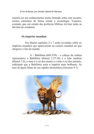 O Fim do Mundo, por: Escriba Valdemir M. Menezes
maioria ter um conhecimento muito limitado sobre este assunto,
muitos entendem de forma errada a escatologia. Vejamos,
contudo, que um estudo das profecias bíblicas irá tirar todas as
dúvidas do estudante.
Os impérios mundiais
Em Daniel capítulos 2 e 7 estão revelados sobre os
impérios mundiais que apareceriam no cenário mundial até que
chegasse o fim do mundo.
A - Babilônia (605-539) - a cabeça da estátua
representava a Babilônia (Daniel 2.37-38) e o leão também
(Daniel 7.4), o ouro é o rei dos metais e o leão o rei dos animais,
indicando que a Babilônia seria o império mais brilhante. As
asas de águia falam de sua rapidez destruidora (Jeremias 4.7).
[ 11 ]
 