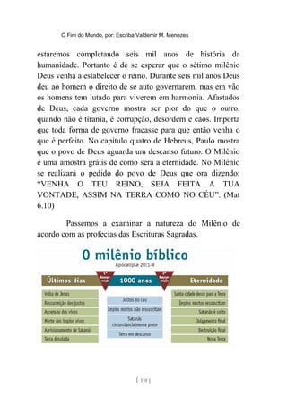O Fim do Mundo, por: Escriba Valdemir M. Menezes
estaremos completando seis mil anos de história da
humanidade. Portanto é de se esperar que o sétimo milênio
Deus venha a estabelecer o reino. Durante seis mil anos Deus
deu ao homem o direito de se auto governarem, mas em vão
os homens tem lutado para viverem em harmonia. Afastados
de Deus, cada governo mostra ser pior do que o outro,
quando não é tirania, é corrupção, desordem e caos. Importa
que toda forma de governo fracasse para que então venha o
que é perfeito. No capítulo quatro de Hebreus, Paulo mostra
que o povo de Deus aguarda um descanso futuro. O Milênio
é uma amostra grátis de como será a eternidade. No Milênio
se realizará o pedido do povo de Deus que ora dizendo:
“VENHA O TEU REINO, SEJA FEITA A TUA
VONTADE, ASSIM NA TERRA COMO NO CÉU”. (Mat
6.10)
Passemos a examinar a natureza do Milênio de
acordo com as profecias das Escrituras Sagradas.
[ 110 ]
 