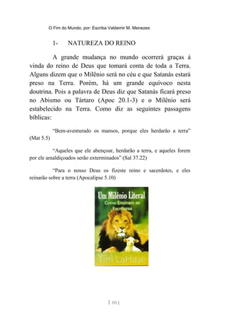 O Fim do Mundo, por: Escriba Valdemir M. Menezes
1- NATUREZA DO REINO
A grande mudança no mundo ocorrerá graças à
vinda do reino de Deus que tomará conta de toda a Terra.
Alguns dizem que o Milênio será no céu e que Satanás estará
preso na Terra. Porém, há um grande equívoco nesta
doutrina. Pois a palavra de Deus diz que Satanás ficará preso
no Abismo ou Tártaro (Apoc 20.1-3) e o Milênio será
estabelecido na Terra. Como diz as seguintes passagens
bíblicas:
“Bem-aventurado os mansos, porque eles herdarão a terra”
(Mat 5.5)
“Aqueles que ele abençoar, herdarão a terra, e aqueles forem
por ele amaldiçoados serão exterminados” (Sal 37.22)
“Para o nosso Deus os fizeste reino e sacerdotes, e eles
reinarão sobre a terra (Apocalipse 5.10)
[ 111 ]
 