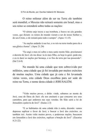 O Fim do Mundo, por: Escriba Valdemir M. Menezes
O reino milenar além de ser na Terra ele também
será mundial, o Messias não reinará somente em Israel, mas o
seu reino se estenderá sobre todas as nações:
“O sétimo anjo tocou a sua trombeta, e houve no céu grandes
vozes, que diziam: os reinos do mundo vieram a ser de nosso Senhor e,
do seu Cristo, e ele reinará para todo o sempre”. (Apoc 11.15)
“As nações andarão à sua luz, e os reis na terra trarão para ela a
sua glória a honra”. (Apoc 21.24)
“Eu ungi o meu rei sobre o meu santo monte Sião. proclamarei
o decreto de Javé: ele me disse: tu és meu filho, eu hoje te gerei. pede-me,
e eu te darei as nações por herança, e os fins da terra por tua possessão”.
(Sal 2.6-8)
No mundo há uma cidade que tem sobrevivido por
milênios, uma cidade que já foi invadida por muitos exércitos
de muitas nações. Uma cidade que já caiu e foi levantada
várias vezes, esta cidade Deus escolheu para ser sede do
reino na Terra, o nome desta cidade é JERUSALÉM.
“Virão muitos povos, e dirão: vinde, subamos ao monte de
Javé, casa do Deus de Jacó. ele nos ensinará o que concerne aos seus
caminhos, para que andemos nas suas veredas. De Sião saírá a lei de
Jerusalém a palavra de Javé”. (Isaías 2.3)
“E os habitantes de uma cidade irão à outra, dizendo: vamos
depressa suplicar o favor de Javé, e buscar a Javé dos exércitos. eu
também irei. Assim virão muitos povos, e poderosas nações, buscarem
em Jerusalém a Javé dos exércitos, suplicar a benção de Javé”. (Zacarias
8.21-22)
[ 112 ]
 
