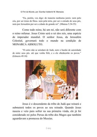 O Fim do Mundo, por: Escriba Valdemir M. Menezes
“Eu, porém, vos digo: de maneira nenhuma jureis: nem pelo
céu, por ser trono de Deus. nem pela terra, por ser o estrado de seus pés,
nem por Jerusalém por ser a cidade do grande rei”. (Mateus 5.34-35)
Como todo reino, há um rei, não será diferente com
o reino milenar. Jesus Cristo será o rei dos reis, uma espécie
de imperador mundial. O senhor Jesus, da Jerusalém
Celestial, governará todo o mundo na condição de
MONARCA ABSOLUTO.
“O cetro não se arredará de Judá, nem o bastão de autoridade
de entre seus pés. até que venha Siló, e a ele obedecerão os povos.”
(Gênesis 49.10)
Jesus é o descendente da tribo de Judá que reinará e
submeterá todos os povos ao seu reinado. Quando Jesus
nasceu e veio para sofrer na sua primeira vinda, ele já foi
considerado rei pelos Persas da tribo dos Magos que também
aguardavam a promessa do Messias.
[ 113 ]
 