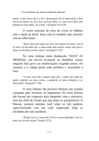 O Fim do Mundo, por: Escriba Valdemir M. Menezes
pastor, o meu servo Davi, e ele a apascentará; ele as apascentará e lhes
servirá de pastor. eu, Javé lhes serei por Deus, e o meu servo Davi será
príncipe no meio delas. Eu o disse”. (Ezequiel 34.22-24)
O centro principal do reino de Cristo no Milênio
será a nação de Israel. Jesus será rei mundial, mas primeiro
será rei sobre Israel.
“Deles farei uma nação na terra, nos montes de Israel. Um só
rei será o rei de todos eles, e nunca serão duas nações, nunca mais para o
futuro se dividirão em dois reinos”. (Ezequiel 37.22)
No reino milenar todos obedecerão “DAVI” (O
MESSIAS), não haverá revolução ou distúrbios sociais
ninguém fará greve ou manifestações exigindo justiça. Os
estatutos e o código penal serão perfeitos e executados à
risca.
“O meu servo Davi reinará sobre eles, e todos eles terão um
pastor, andarão nos meus juízos, e guardarão os meus estatutos, e os
observarão”. (Ezequiel 37.24)
O reino milenar não possuirá tribunais que aceitem
corrupção para favorecer no julgamento. No reino milenar
não haverá um congresso para barganhar com o executivo,
nem um chefe de Estado que seja tirano ou irresponsável. O
Messias exercerá domínio total sobre os três poderes,
supervisionando com sua visão onipresente todas as
atividades dos seus auxiliares.
"Porque Javé é o nosso Juiz; Javé é o nosso legislador; Javé é o
nosso rei, ele nos salvará." (Isaías 33.22)
[ 115 ]
 