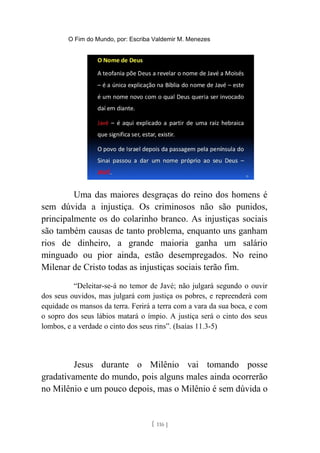 O Fim do Mundo, por: Escriba Valdemir M. Menezes
Uma das maiores desgraças do reino dos homens é
sem dúvida a injustiça. Os criminosos não são punidos,
principalmente os do colarinho branco. As injustiças sociais
são também causas de tanto problema, enquanto uns ganham
rios de dinheiro, a grande maioria ganha um salário
minguado ou pior ainda, estão desempregados. No reino
Milenar de Cristo todas as injustiças sociais terão fim.
“Deleitar-se-á no temor de Javé; não julgará segundo o ouvir
dos seus ouvidos, mas julgará com justiça os pobres, e repreenderá com
equidade os mansos da terra. Ferirá a terra com a vara da sua boca, e com
o sopro dos seus lábios matará o ímpio. A justiça será o cinto dos seus
lombos, e a verdade o cinto dos seus rins”. (Isaías 11.3-5)
Jesus durante o Milênio vai tomando posse
gradativamente do mundo, pois alguns males ainda ocorrerão
no Milênio e um pouco depois, mas o Milênio é sem dúvida o
[ 116 ]
 