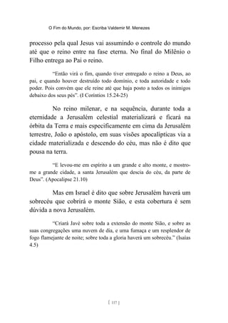 O Fim do Mundo, por: Escriba Valdemir M. Menezes
processo pela qual Jesus vai assumindo o controle do mundo
até que o reino entre na fase eterna. No final do Milênio o
Filho entrega ao Pai o reino.
“Então virá o fim, quando tiver entregado o reino a Deus, ao
pai, e quando houver destruído todo domínio, e toda autoridade e todo
poder. Pois convém que ele reine até que haja posto a todos os inimigos
debaixo dos seus pés”. (I Coríntios 15.24-25)
No reino milenar, e na sequência, durante toda a
eternidade a Jerusalém celestial materializará e ficará na
órbita da Terra e mais especificamente em cima da Jerusalém
terrestre, João o apóstolo, em suas visões apocalípticas via a
cidade materializada e descendo do céu, mas não é dito que
pousa na terra.
“E levou-me em espírito a um grande e alto monte, e mostro-
me a grande cidade, a santa Jerusalém que descia do céu, da parte de
Deus”. (Apocalipse 21.10)
Mas em Israel é dito que sobre Jerusalém haverá um
sobrecéu que cobrirá o monte Sião, e esta cobertura é sem
dúvida a nova Jerusalém.
“Criará Javé sobre toda a extensão do monte Sião, e sobre as
suas congregações uma nuvem de dia, e uma fumaça e um resplendor de
fogo flamejante de noite; sobre toda a gloria haverá um sobrecéu.” (Isaías
4.5)
[ 117 ]
 