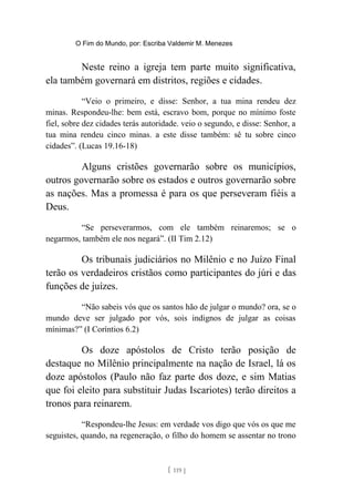 O Fim do Mundo, por: Escriba Valdemir M. Menezes
Neste reino a igreja tem parte muito significativa,
ela também governará em distritos, regiões e cidades.
“Veio o primeiro, e disse: Senhor, a tua mina rendeu dez
minas. Respondeu-lhe: bem está, escravo bom, porque no mínimo foste
fiel, sobre dez cidades terás autoridade. veio o segundo, e disse: Senhor, a
tua mina rendeu cinco minas. a este disse também: sê tu sobre cinco
cidades”. (Lucas 19.16-18)
Alguns cristões governarão sobre os municípios,
outros governarão sobre os estados e outros governarão sobre
as nações. Mas a promessa é para os que perseveram fiéis a
Deus.
“Se perseverarmos, com ele também reinaremos; se o
negarmos, também ele nos negará”. (II Tim 2.12)
Os tribunais judiciários no Milênio e no Juízo Final
terão os verdadeiros cristãos como participantes do júri e das
funções de juízes.
“Não sabeis vós que os santos hão de julgar o mundo? ora, se o
mundo deve ser julgado por vós, sois indignos de julgar as coisas
mínimas?” (I Coríntios 6.2)
Os doze apóstolos de Cristo terão posição de
destaque no Milênio principalmente na nação de Israel, lá os
doze apóstolos (Paulo não faz parte dos doze, e sim Matias
que foi eleito para substituir Judas Iscariotes) terão direitos a
tronos para reinarem.
“Respondeu-lhe Jesus: em verdade vos digo que vós os que me
seguistes, quando, na regeneração, o filho do homem se assentar no trono
[ 119 ]
 