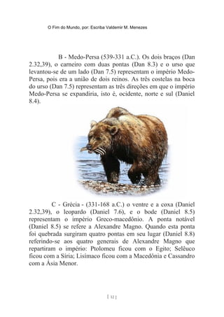 O Fim do Mundo, por: Escriba Valdemir M. Menezes
B - Medo-Persa (539-331 a.C.). Os dois braços (Dan
2.32,39), o carneiro com duas pontas (Dan 8.3) e o urso que
levantou-se de um lado (Dan 7.5) representam o império Medo-
Persa, pois era a união de dois reinos. As três costelas na boca
do urso (Dan 7.5) representam as três direções em que o império
Medo-Persa se expandiria, isto é, ocidente, norte e sul (Daniel
8.4).
C - Grécia - (331-168 a.C.) o ventre e a coxa (Daniel
2.32,39), o leopardo (Daniel 7.6), e o bode (Daniel 8.5)
representam o império Greco-macedônio. A ponta notável
(Daniel 8.5) se refere a Alexandre Magno. Quando esta ponta
foi quebrada surgiram quatro pontas em seu lugar (Daniel 8.8)
referindo-se aos quatro generais de Alexandre Magno que
repartiram o império: Ptolomeu ficou com o Egito; Selêuco
ficou com a Síria; Lisímaco ficou com a Macedônia e Cassandro
com a Ásia Menor.
[ 12 ]
 