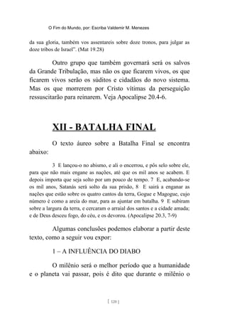 O Fim do Mundo, por: Escriba Valdemir M. Menezes
da sua gloria, também vos assentareis sobre doze tronos, para julgar as
doze tribos de Israel”. (Mat 19.28)
Outro grupo que também governará será os salvos
da Grande Tribulação, mas não os que ficarem vivos, os que
ficarem vivos serão os súditos e cidadãos do novo sistema.
Mas os que morrerem por Cristo vítimas da perseguição
ressuscitarão para reinarem. Veja Apocalipse 20.4-6.
XII - BATALHA FINAL
O texto áureo sobre a Batalha Final se encontra
abaixo:
3 E lançou-o no abismo, e ali o encerrou, e pôs selo sobre ele,
para que não mais engane as nações, até que os mil anos se acabem. E
depois importa que seja solto por um pouco de tempo. 7 E, acabando-se
os mil anos, Satanás será solto da sua prisão, 8 E sairá a enganar as
nações que estão sobre os quatro cantos da terra, Gogue e Magogue, cujo
número é como a areia do mar, para as ajuntar em batalha. 9 E subiram
sobre a largura da terra, e cercaram o arraial dos santos e a cidade amada;
e de Deus desceu fogo, do céu, e os devorou. (Apocalipse 20.3, 7-9)
Algumas conclusões podemos elaborar a partir deste
texto, como a seguir vou expor:
1 – A INFLUÊNCIA DO DIABO
O milênio será o melhor período que a humanidade
e o planeta vai passar, pois é dito que durante o milênio o
[ 120 ]
 