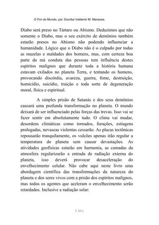 O Fim do Mundo, por: Escriba Valdemir M. Menezes
Diabo será preso no Tártaro ou Abismo. Deduzimos que não
somente o Diabo, mas o seu exército de demônios também
estarão presos no Abismo não podendo influenciar a
humanidade. Lógico que o Diabo não é o culpado por todas
as mazelas e maldades dos homens, mas, com certeza boa
parte da má conduta das pessoas tem influência destes
espíritos malignos que durante toda a história humana
estavam exilados no planeta Terra, e tentando os homens,
provocando discórdia, avareza, guerra, fome, destruição,
homicídio, suicídio, traição e toda sorte de degeneração
moral, física e espiritual.
A simples prisão de Satanás e dos seus demônios
causará uma profunda transformação no planeta. O mundo
deixará de ser influenciado pelas forças das trevas. Isso vai se
fazer sentir em absolutamente tudo. O clima vai mudar,
desordens climáticas como tornados, furações, estiagens
prologadas, nevascas violentas cessarão. As placas tectônicas
repousarão tranquilamente, os vulcões apenas irão regular a
temperatura do planeta sem causar devastações. As
atividades geofísicas estarão em harmonia, as camadas da
atmosfera regularizarão a entrada de radiação externa do
planeta, isso deverá provocar desaceleração do
envelhecimento celular. Não cabe aqui neste livro uma
abordagem científica das transformações da natureza do
planeta e dos seres vivos com a prisão dos espíritos malignos,
mas todos os agentes que aceleram o envelhecimento serão
retardados. Inclusive a radiação solar:
[ 121 ]
 