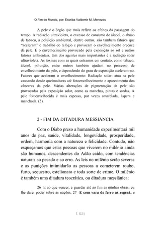 O Fim do Mundo, por: Escriba Valdemir M. Menezes
A pele é o órgão que mais reflete os efeitos da passagem do
tempo. A radiação ultravioleta, o excesso de consumo de álcool, o abuso
de tabaco, a poluição ambiental, dentre outros, são também fatores que
“aceleram” o trabalho do relógio e provocam o envelhecimento precoce
da pele. É o envelhecimento provocado pela exposição ao sol e outros
fatores ambientais. Um dos agentes mais importantes é a radiação solar
ultravioleta. As toxinas com as quais entramos em contato, como tabaco,
álcool, poluição, entre outros também ajudam no processo de
envelhecimento da pele, e dependendo do grau de exposição aceleram-no.
Fatores que aceleram o envelhecimento: Radiação solar: atua na pele
causando desde queimaduras até fotoenvelhecimento e aparecimento dos
cânceres da pele. Várias alterações de pigmentação da pele são
provocadas pela exposição solar, como as manchas, pintas e sardas. A
pele fotoenvelhecida é mais espessa, por vezes amarelada, áspera e
manchada. (5)
2 - FIM DA DITADURA MESSIÂNCIA
Com o Diabo preso a humanidade experimentará mil
anos de paz, saúde, vitalidade, longevidade, prosperidade,
ordem, harmonia com a natureza e felicidade. Contudo, não
esqueçamos que estas pessoas que viverem no milênio ainda
são humanos, descendentes do Adão caído, com tendências
naturais ao pecado e ao erro. As leis no milênio serão severas
e as punições intimidarão as pessoas a cometerem roubo,
furto, sequestro, estelionato e toda sorte de crime. O milênio
é também uma ditadura teocrática, ou ditadura messiânica:
26 E ao que vencer, e guardar até ao fim as minhas obras, eu
lhe darei poder sobre as nações, 27 E com vara de ferro as regerá; e
[ 122 ]
 