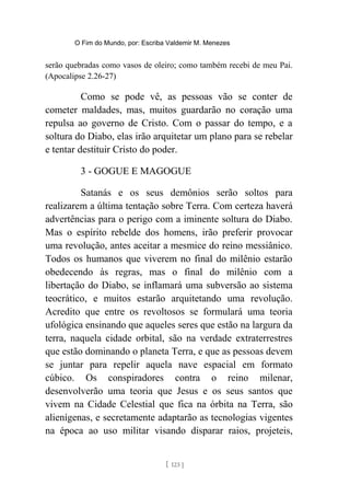 O Fim do Mundo, por: Escriba Valdemir M. Menezes
serão quebradas como vasos de oleiro; como também recebi de meu Pai.
(Apocalipse 2.26-27)
Como se pode vê, as pessoas vão se conter de
cometer maldades, mas, muitos guardarão no coração uma
repulsa ao governo de Cristo. Com o passar do tempo, e a
soltura do Diabo, elas irão arquitetar um plano para se rebelar
e tentar destituir Cristo do poder.
3 - GOGUE E MAGOGUE
Satanás e os seus demônios serão soltos para
realizarem a última tentação sobre Terra. Com certeza haverá
advertências para o perigo com a iminente soltura do Diabo.
Mas o espírito rebelde dos homens, irão preferir provocar
uma revolução, antes aceitar a mesmice do reino messiânico.
Todos os humanos que viverem no final do milênio estarão
obedecendo às regras, mas o final do milênio com a
libertação do Diabo, se inflamará uma subversão ao sistema
teocrático, e muitos estarão arquitetando uma revolução.
Acredito que entre os revoltosos se formulará uma teoria
ufológica ensinando que aqueles seres que estão na largura da
terra, naquela cidade orbital, são na verdade extraterrestres
que estão dominando o planeta Terra, e que as pessoas devem
se juntar para repelir aquela nave espacial em formato
cúbico. Os conspiradores contra o reino milenar,
desenvolverão uma teoria que Jesus e os seus santos que
vivem na Cidade Celestial que fica na órbita na Terra, são
alienígenas, e secretamente adaptarão as tecnologias vigentes
na época ao uso militar visando disparar raios, projeteis,
[ 123 ]
 