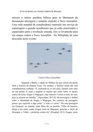 O Fim do Mundo, por: Escriba Valdemir M. Menezes
mísseis e outros artefatos bélicos para se libertarem da
dominação alienígena e tentarão explodir a Nova Jerusalém.
Uma rede mundial de conspiradores manterão um serviço de
espionagem e quando acreditarem que já estão municiados e
capacitados para a revolução armada, eles se levantarão para
um ataque contra a Nova Jerusalém. Na Wikipédia há uma
descrição deste evento:
Cerco à Nova Jerusalém.
Segundo a Bíblia, a idade do Milênio de paz coloca em ponto
final a história do planeta Terra. No entanto, a história ainda não está
completamente acabada: “E, acabando-se os mil anos, Satanás será solto
da sua prisão; E sairá a enganar as nações que estão sobre os quatro
cantos da terra, Gogue e Magogue, cujo número é como a areia do mar,
para as ajuntar em batalha.” (Apocalipse 20:7-8). Há prosseguir o debate
sobre a identidade de Gogue e Magogue. No contexto da passagem,
parece que equivale a algo como "o leste e o oeste." Há uma passagem
em Ezequiel, no entanto, onde Deus diz ao profeta: “Filho do homem,
dirige o teu rosto contra Gogue, terra de Magogue, príncipe e chefe de
Meseque, e Tubal, e profetiza contra ele” (Ezequiel 38:2). Gogue, neste
[ 124 ]
 