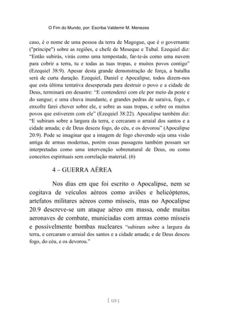 O Fim do Mundo, por: Escriba Valdemir M. Menezes
caso, é o nome de uma pessoa da terra de Magogue, que é o governante
("príncipe") sobre as regiões, e chefe de Meseque e Tubal. Ezequiel diz:
“Então subirás, virás como uma tempestade, far-te-ás como uma nuvem
para cobrir a terra, tu e todas as tuas tropas, e muitos povos contigo”
(Ezequiel 38:9). Apesar desta grande demonstração de força, a batalha
será de curta duração. Ezequiel, Daniel e Apocalipse, todos dizem-nos
que esta última tentativa desesperada para destruir o povo e a cidade de
Deus, terminará em desastre: “E contenderei com ele por meio da peste e
do sangue; e uma chuva inundante, e grandes pedras de saraiva, fogo, e
enxofre farei chover sobre ele, e sobre as suas tropas, e sobre os muitos
povos que estiverem com ele” (Ezequiel 38:22). Apocalipse também diz:
“E subiram sobre a largura da terra, e cercaram o arraial dos santos e a
cidade amada; e de Deus desceu fogo, do céu, e os devorou” (Apocalipse
20:9). Pode se imaginar que a imagem de fogo chovendo seja uma visão
antiga de armas modernas, porém essas passagens também possam ser
interpretadas como uma intervenção sobrenatural de Deus, ou como
conceitos espirituais sem correlação material. (6)
4 – GUERRA AÉREA
Nos dias em que foi escrito o Apocalipse, nem se
cogitava de veículos aéreos como aviões e helicópteros,
artefatos militares aéreos como mísseis, mas no Apocalipse
20.9 descreve-se um ataque aéreo em massa, onde muitas
aeronaves de combate, municiadas com armas como mísseis
e possivelmente bombas nucleares “subiram sobre a largura da
terra, e cercaram o arraial dos santos e a cidade amada; e de Deus desceu
fogo, do céu, e os devorou.”
[ 125 ]
 
