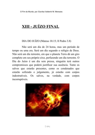 O Fim do Mundo, por: Escriba Valdemir M. Menezes
XIII - JUÍZO FINAL
DIA DO JUÍZO (Mateus 10.15; II Pedro 3.8)
Não será um dia de 24 horas, mas um período de
tempo ou uma era. Será um dia segundo o relógio de Deus.
Não será um dia terrestre, em que o planeta Terra dá um giro
completo em seu próprio eixo, perfazendo um dia terrestre. O
Dia do Juízo é um dia sem pressa, ninguém terá outros
compromissos que poderá justificar sua ausência. Tanto os
salvos que estarão presentes, como os condenados que
estarão sofrendo o julgamento, já estarão com corpos
indestrutíveis. Os salvos, na verdade, com corpos
incorruptíveis.
[ 129 ]
 