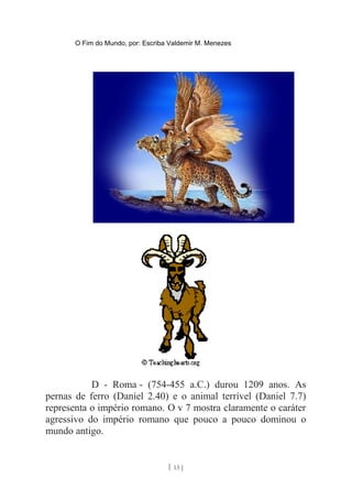 O Fim do Mundo, por: Escriba Valdemir M. Menezes
D - Roma - (754-455 a.C.) durou 1209 anos. As
pernas de ferro (Daniel 2.40) e o animal terrível (Daniel 7.7)
representa o império romano. O v 7 mostra claramente o caráter
agressivo do império romano que pouco a pouco dominou o
mundo antigo.
[ 13 ]
 