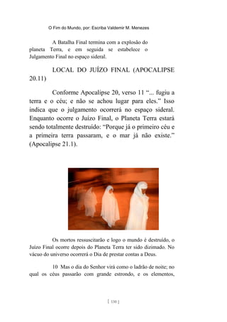 O Fim do Mundo, por: Escriba Valdemir M. Menezes
A Batalha Final termina com a explosão do
planeta Terra, e em seguida se estabelece o
Julgamento Final no espaço sideral.
LOCAL DO JUÍZO FINAL (APOCALIPSE
20.11)
Conforme Apocalipse 20, verso 11 “... fugiu a
terra e o céu; e não se achou lugar para eles.” Isso
indica que o julgamento ocorrerá no espaço sideral.
Enquanto ocorre o Juízo Final, o Planeta Terra estará
sendo totalmente destruído: “Porque já o primeiro céu e
a primeira terra passaram, e o mar já não existe.”
(Apocalipse 21.1).
Os mortos ressuscitarão e logo o mundo é destruído, o
Juízo Final ocorre depois do Planeta Terra ter sido dizimado. No
vácuo do universo ocorrerá o Dia de prestar contas a Deus.
10 Mas o dia do Senhor virá como o ladrão de noite; no
qual os céus passarão com grande estrondo, e os elementos,
[ 130 ]
 