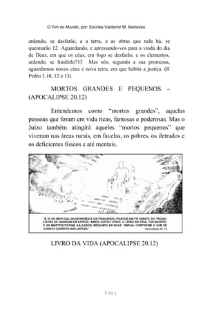 O Fim do Mundo, por: Escriba Valdemir M. Menezes
ardendo, se desfarão, e a terra, e as obras que nela há, se
queimarão 12 Aguardando, e apressando-vos para a vinda do dia
de Deus, em que os céus, em fogo se desfarão, e os elementos,
ardendo, se fundirão?13 Mas nós, segundo a sua promessa,
aguardamos novos céus e nova terra, em que habita a justiça. (II
Pedro 3.10, 12 e 13)
MORTOS GRANDES E PEQUENOS –
(APOCALIPSE 20.12)
Entendemos como “mortos grandes”, aquelas
pessoas que foram em vida ricas, famosas e poderosas. Mas o
Juízo também atingirá aqueles “mortos pequenos” que
viveram nas áreas rurais, em favelas, os pobres, os iletrados e
os deficientes físicos e até mentais.
LIVRO DA VIDA (APOCALIPSE 20.12)
[ 131 ]
 