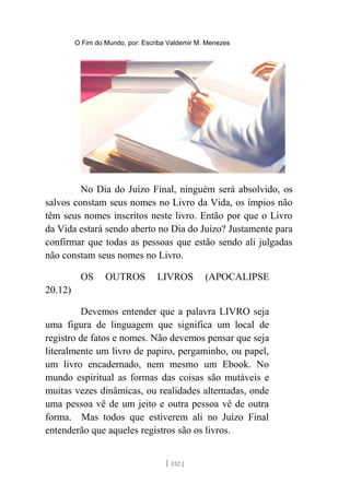O Fim do Mundo, por: Escriba Valdemir M. Menezes
No Dia do Juízo Final, ninguém será absolvido, os
salvos constam seus nomes no Livro da Vida, os ímpios não
têm seus nomes inscritos neste livro. Então por que o Livro
da Vida estará sendo aberto no Dia do Juízo? Justamente para
confirmar que todas as pessoas que estão sendo ali julgadas
não constam seus nomes no Livro.
OS OUTROS LIVROS (APOCALIPSE
20.12)
Devemos entender que a palavra LIVRO seja
uma figura de linguagem que significa um local de
registro de fatos e nomes. Não devemos pensar que seja
literalmente um livro de papiro, pergaminho, ou papel,
um livro encadernado, nem mesmo um Ebook. No
mundo espiritual as formas das coisas são mutáveis e
muitas vezes dinâmicas, ou realidades alternadas, onde
uma pessoa vê de um jeito e outra pessoa vê de outra
forma. Mas todos que estiverem ali no Juízo Final
entenderão que aqueles registros são os livros.
[ 132 ]
 