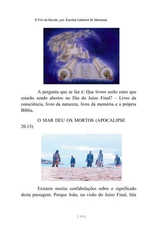O Fim do Mundo, por: Escriba Valdemir M. Menezes
A pergunta que se faz é: Que livros serão estes que
estarão sendo abertos no Dia do Juízo Final? – Livro da
consciência, livro da natureza, livro da memória e a própria
Bíblia.
O MAR DEU OS MORTOS (APOCALIPSE
20.13)
Existem muitas confabulações sobre o significado
desta passagem. Porque João, na visão do Juízo Final, fala
[ 133 ]
 