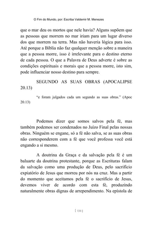 O Fim do Mundo, por: Escriba Valdemir M. Menezes
que o mar deu os mortos que nele havia? Alguns supõem que
as pessoas que morrem no mar iriam para um lugar diverso
dos que morrem na terra. Mas não haveria lógica para isso.
Até porque a Bíblia não faz qualquer menção sobre a maneira
que a pessoa morre, isso é irrelevante para o destino eterno
de cada pessoa. O que a Palavra de Deus adverte é sobre as
condições espirituais e morais que a pessoa morre, isto sim,
pode influenciar nosso destino para sempre.
SEGUNDO AS SUAS OBRAS (APOCALIPSE
20.13)
“e foram julgados cada um segundo as suas obras.” (Apoc
20.13)
Podemos dizer que somos salvos pela fé, mas
também podemos ser condenados no Juízo Final pelas nossas
obras. Ninguém se engane, só a fé não salva, se as suas obras
não corresponderem com a fé que você professa você está
engando a si mesmo.
A doutrina da Graça e da salvação pela fé é um
baluarte da doutrina protestante, porque as Escrituras falam
da salvação como uma produção de Deus, pelo sacrifício
expiatório de Jesus que morreu por nós na cruz. Mas a partir
do momento que aceitamos pela fé o sacrifício de Jesus,
devemos viver de acordo com esta fé, produzindo
naturalmente obras dignas de arrependimento. Na epístola de
[ 134 ]
 