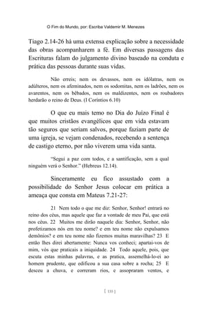 O Fim do Mundo, por: Escriba Valdemir M. Menezes
Tiago 2.14-26 há uma extensa explicação sobre a necessidade
das obras acompanharem a fé. Em diversas passagens das
Escrituras falam do julgamento divino baseado na conduta e
prática das pessoas durante suas vidas.
Não erreis; nem os devassos, nem os idólatras, nem os
adúlteros, nem os afeminados, nem os sodomitas, nem os ladrões, nem os
avarentos, nem os bêbados, nem os maldizentes, nem os roubadores
herdarão o reino de Deus. (I Coríntios 6.10)
O que eu mais temo no Dia do Juízo Final é
que muitos cristãos evangélicos que em vida estavam
tão seguros que seriam salvos, porque faziam parte de
uma igreja, se vejam condenados, recebendo a sentença
de castigo eterno, por não viverem uma vida santa.
“Segui a paz com todos, e a santificação, sem a qual
ninguém verá o Senhor.” (Hebreus 12.14).
Sinceramente eu fico assustado com a
possibilidade do Senhor Jesus colocar em prática a
ameaça que consta em Mateus 7.21-27:
21 Nem todo o que me diz: Senhor, Senhor! entrará no
reino dos céus, mas aquele que faz a vontade de meu Pai, que está
nos céus. 22 Muitos me dirão naquele dia: Senhor, Senhor, não
profetizamos nós em teu nome? e em teu nome não expulsamos
demônios? e em teu nome não fizemos muitas maravilhas? 23 E
então lhes direi abertamente: Nunca vos conheci; apartai-vos de
mim, vós que praticais a iniquidade. 24 Todo aquele, pois, que
escuta estas minhas palavras, e as pratica, assemelhá-lo-ei ao
homem prudente, que edificou a sua casa sobre a rocha; 25 E
desceu a chuva, e correram rios, e assopraram ventos, e
[ 135 ]
 