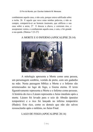 O Fim do Mundo, por: Escriba Valdemir M. Menezes
combateram aquela casa, e não caiu, porque estava edificada sobre
a rocha. 26 E aquele que ouve estas minhas palavras, e não as
cumpre, compará-lo-ei ao homem insensato, que edificou a sua
casa sobre a areia; 27 E desceu a chuva, e correram rios, e
assopraram ventos, e combateram aquela casa, e caiu, e foi grande
a sua queda. (Mateus 7.21-27)
A MORTE E O INFERNO (APOCALIPSE 20.14)
A mitologia apresenta a Morte como uma pessoa,
um personagem sombrio, vestido de preto, com um gadanho
na mão. Nesta passagem bíblica a Morte e o Inferno são
arremessados no lago de fogo, a Geena eterna. O texto
figurativamente representa a Morte e o Inferno como pessoas.
A história do rico e Lázaro representa o Juízo imediato após a
morte. Lázaro foi levado para o seio de Abraão (paraíso
temporário) e o rico foi lançado no inferno temporário
(Hades). Este rico, como os demais que não são salvos
ressuscitarão após o milênio, no Juízo Final.
LAGO DE FOGO (APOCALIPSE 20.14)
[ 136 ]
 