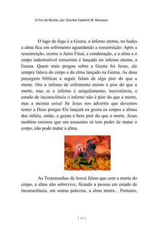 O Fim do Mundo, por: Escriba Valdemir M. Menezes
O lago de fogo é a Geena, o inferno eterno, no hades
a alma fica em sofrimento aguardando a ressurreição. Após a
ressurreição, ocorre o Juízo Final, a condenação, e a alma e o
corpo indestrutível ressurreto é lançado no inferno eterno, a
Geena. Quem mais pregou sobre a Geena foi Jesus, ele
sempre falava do corpo e da alma lançado na Geena. As duas
passagens bíblicas a seguir falam de algo pior do que a
morte. Ora o inferno de sofrimento eterno é pior do que a
morte, mas se o inferno é aniquilamento, inexistência, e
estado de inconsciência o inferno não é pior do que a morte,
mas a mesma coisa! Se Jesus nos advertiu que devemos
temer a Deus porque Ele lançará na geena os corpos e almas
dos infiéis, então, a geena é bem pior do que a morte. Jesus
também ensinou que um assassino só tem poder de matar o
corpo, não pode matar a alma.
As Testemunhas de Jeová falam que com a morte do
corpo, a alma não sobrevive, ficando a pessoa em estado de
inconsciência, em outras palavras, a alma morre... Portanto,
[ 137 ]
 
