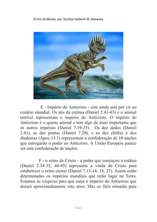 O Fim do Mundo, por: Escriba Valdemir M. Menezes
E - Império do Anticristo - este ainda está por vir no
cenário mundial. Os pés da estátua (Daniel 2.41-43) e o animal
terrível representam o império do Anticristo. O império do
Anticristo é o quarto animal e tem algo de mais importante que
os outros impérios (Daniel 7.19-25). Os dez dedos (Daniel
2.41), as dez pontas (Daniel 7.20), e os dez chifres e dez
diademas (Apoc 13.1) representam a confederação de 10 nações
que entregarão o poder ao Anticristo. A União Europeia parece
ser esta confederação de nações.
F - o reino de Cristo - a pedra que esmiuçou a estátua
(Daniel 2.34-35; 44-45) representa a vinda de Cristo para
estabelecer o reino eterno (Daniel 7.13-14; 18, 27). Assim estão
determinados os impérios mundiais que terão lugar na Terra.
Estamos às vésperas para que surja o império do Anticristo que
durará aproximadamente sete anos. Mas os fiéis reinarão para
[ 14 ]
 