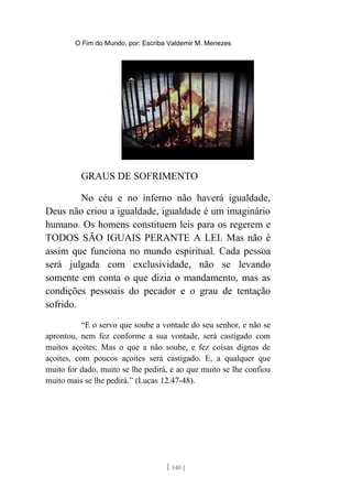 O Fim do Mundo, por: Escriba Valdemir M. Menezes
GRAUS DE SOFRIMENTO
No céu e no inferno não haverá igualdade,
Deus não criou a igualdade, igualdade é um imaginário
humano. Os homens constituem leis para os regerem e
TODOS SÃO IGUAIS PERANTE A LEI. Mas não é
assim que funciona no mundo espiritual. Cada pessoa
será julgada com exclusividade, não se levando
somente em conta o que dizia o mandamento, mas as
condições pessoais do pecador e o grau de tentação
sofrido.
“E o servo que soube a vontade do seu senhor, e não se
aprontou, nem fez conforme a sua vontade, será castigado com
muitos açoites; Mas o que a não soube, e fez coisas dignas de
açoites, com poucos açoites será castigado. E, a qualquer que
muito for dado, muito se lhe pedirá, e ao que muito se lhe confiou
muito mais se lhe pedirá.” (Lucas 12.47-48).
[ 140 ]
 